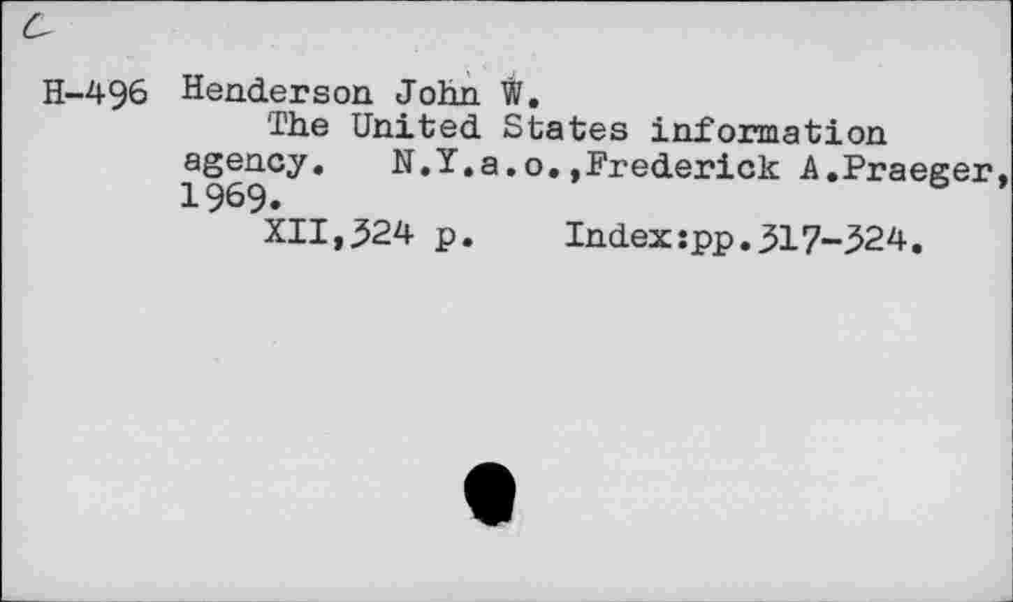 ﻿H-496 Henderson John W.
The United States information agency. N.Y.a.o.»Frederick A.Praeger 1969.
XII,^24 p.	Index:pp.317-524.